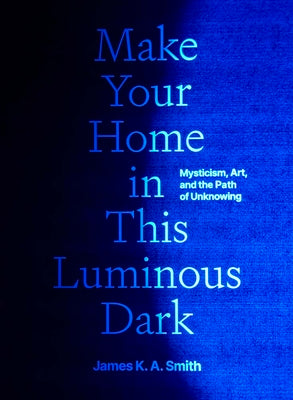 Cover Image for Make Your Home in This Luminous Dark: Mysticism, Art, and the Path of Unknowing -- James K. A. Smith, Hardcover