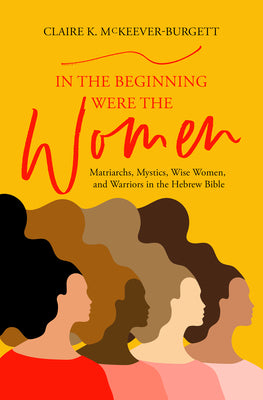In the Beginning Were the Women: Matriarchs, Mystics, Wise Women, and Warriors in the Hebrew Bible -- Claire McKeever-Burgett, Paperback