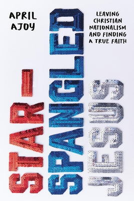 Cover Image for Star-Spangled Jesus: Leaving Christian Nationalism and Finding a True Faith -- April Ajoy, Paperback