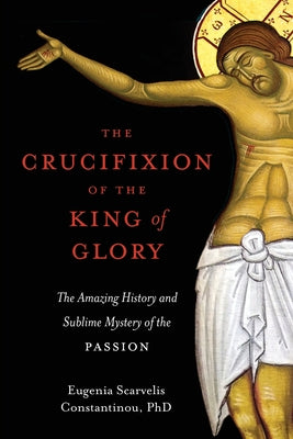 Cover Image for The Crucifixion of the King of Glory: The Amazing History and Sublime Mystery of the Passion -- Eugenia Scarvelis Constantinou, Paperback