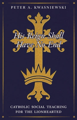 Cover Image for His Reign Shall Have No End: Catholic Social Teaching for the Lionhearted -- Peter Kwasniewski, Paperback