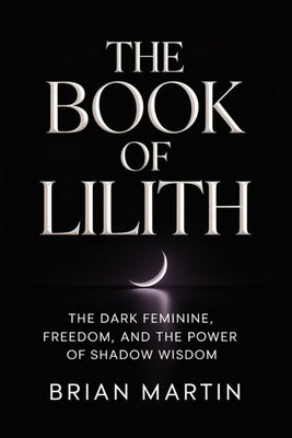 The Book of Lilith: The Dark Feminine, Freedom, and the Power of Shadow Wisdom -- Brian Martin, Paperback