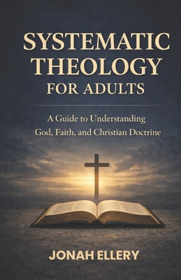 Systematic Theology for Adults: A Guide to Understanding God, Faith, and Christian Doctrine -- Jonah Ellery, Paperback
