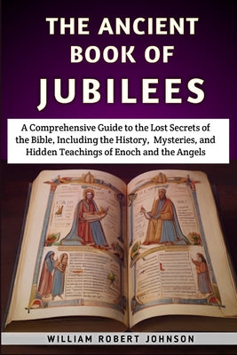 The Ancient Book Of Jubilees: A Comprehensive Guide to the Lost Secrets of the Bible, Including the History, Mysteries, and Hidden Teachings of Enoc -- William Robert Johnson, Paperback