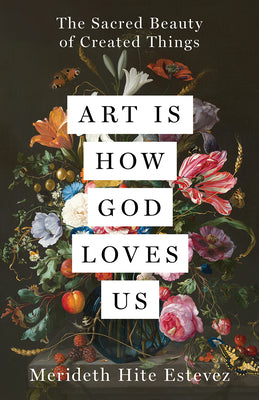 Art Is How God Loves Us: The Sacred Beauty of Created Things -- Merideth Hite Estevez, Hardcover