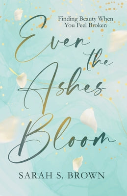 Cover Image for Even the Ashes Bloom: Finding Beauty When You Feel Broken -- Sarah S. Brown, Paperback